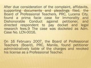 After due consideration of the complaint, affidavits,
supporting documents and pleadings filed, the
Board of Professional Teachers, PRC, Lucena City,
found a prima facie case for Immorality and
Dishonorable Conduct against petitioner, and
directed respondent to pay docket and legal
research fees.9 The case was docketed as Adm.
Case No. LCN-0016.
On 16 February 2007, the Board of Professional
Teachers (Board), PRC, Manila, found petitioner
administratively liable of the charges and revoked
his license as a Professional Teacher.
 