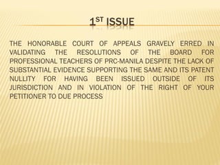 THE HONORABLE COURT OF APPEALS GRAVELY ERRED IN
VALIDATING THE RESOLUTIONS OF THE BOARD FOR
PROFESSIONAL TEACHERS OF PRC-MANILA DESPITE THE LACK OF
SUBSTANTIAL EVIDENCE SUPPORTING THE SAME AND ITS PATENT
NULLITY FOR HAVING BEEN ISSUED OUTSIDE OF ITS
JURISDICTION AND IN VIOLATION OF THE RIGHT OF YOUR
PETITIONER TO DUE PROCESS
 