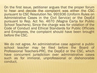 On the first issue, petitioner argues that the proper forum
to hear and decide the complaint was either the CSC
pursuant to CSC Resolution No. 991936 (Uniform Rules on
Administrative Cases in the Civil Service) or the DepEd
pursuant to Rep. Act No. 4670 (Magna Carta for Public
School Teachers). Since the charge was for violation of the
Code of Conduct and Ethical Standards for Public Officials
and Employees, the complaint should have been brought
before the CSC.
We do not agree. An administrative case against a public
school teacher may be filed before the Board of
Professional Teachers-PRC, the DepEd or the CSC, which
have concurrent jurisdiction over administrative cases
such as for immoral, unprofessional or dishonorable
conduct.
 