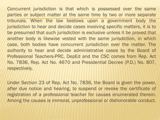 Concurrent jurisdiction is that which is possessed over the same
parties or subject matter at the same time by two or more separate
tribunals. When the law bestows upon a government body the
jurisdiction to hear and decide cases involving specific matters, it is to
be presumed that such jurisdiction is exclusive unless it be proved that
another body is likewise vested with the same jurisdiction, in which
case, both bodies have concurrent jurisdiction over the matter. The
authority to hear and decide administrative cases by the Board of
Professional Teachers-PRC, DepEd and the CSC comes from Rep. Act
No. 7836, Rep. Act No. 4670 and Presidential Decree (P.D.) No. 807,
respectively.
Under Section 23 of Rep. Act No. 7836, the Board is given the power,
after due notice and hearing, to suspend or revoke the certificate of
registration of a professional teacher for causes enumerated therein.
Among the causes is immoral, unprofessional or dishonorable conduct.
 