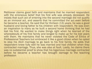 Petitioner claims good faith and maintains that he married respondent
with the erroneous belief that his first wife was already deceased. He
insists that such act of entering into the second marriage did not qualify
as an immoral act, and asserts that he committed the act even before
he became a teacher. He said that for thirteen (13) years, he was a good
husband and loving father to his children with respondent. He was even
an inspiration to many as he built a second home thinking that he had
lost his first. He wanted to make things right when he learned of the
whereabouts of his first family and longed to make up for his lost years
with them. He maintains that he never violated the Code of Ethics of
Professional Teachers but embraced it like a good citizen when he opted
to stop his illicit marriage to go back to his first family. He adds that
respondent knew fully well he was married and had children when they
contracted marriage. Thus, she was also at fault. Lastly, he claims there
was no substantial proof to show that his bigamous marriage contracted
before he became a teacher has brought damage to the teaching
profession
 