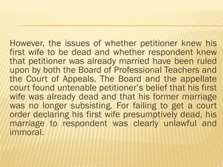 However, the issues of whether petitioner knew his
first wife to be dead and whether respondent knew
that petitioner was already married have been ruled
upon by both the Board of Professional Teachers and
the Court of Appeals. The Board and the appellate
court found untenable petitioner’s belief that his first
wife was already dead and that his former marriage
was no longer subsisting. For failing to get a court
order declaring his first wife presumptively dead, his
marriage to respondent was clearly unlawful and
immoral.
 