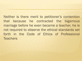 Neither is there merit to petitioner’s contention
that because he contracted the bigamous
marriage before he even became a teacher, he is
not required to observe the ethical standards set
forth in the Code of Ethics of Professional
Teachers
 