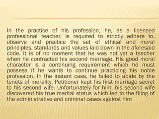 In the practice of his profession, he, as a licensed
professional teacher, is required to strictly adhere to,
observe and practice the set of ethical and moral
principles, standards and values laid down in the aforesaid
code. It is of no moment that he was not yet a teacher
when he contracted his second marriage. His good moral
character is a continuing requirement which he must
possess if he wants to continue practicing his noble
profession. In the instant case, he failed to abide by the
tenets of morality. Petitioner kept his first marriage secret
to his second wife. Unfortunately for him, his second wife
discovered his true marital status which led to the filing of
the administrative and criminal cases against him
 