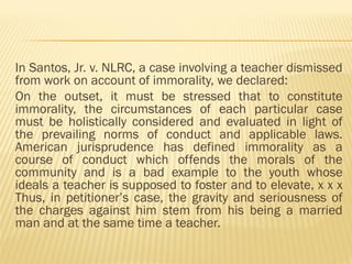 In Santos, Jr. v. NLRC, a case involving a teacher dismissed
from work on account of immorality, we declared:
On the outset, it must be stressed that to constitute
immorality, the circumstances of each particular case
must be holistically considered and evaluated in light of
the prevailing norms of conduct and applicable laws.
American jurisprudence has defined immorality as a
course of conduct which offends the morals of the
community and is a bad example to the youth whose
ideals a teacher is supposed to foster and to elevate, x x x
Thus, in petitioner’s case, the gravity and seriousness of
the charges against him stem from his being a married
man and at the same time a teacher.
 