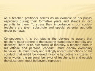 As a teacher, petitioner serves as an example to his pupils,
especially during their formative years and stands in loco
parentis to them. To stress their importance in our society,
teachers are given substitute and special parental authority
under our laws.
Consequently, it is but stating the obvious to assert that
teachers must adhere to the exacting standards of morality and
decency. There is no dichotomy of morality. A teacher, both in
his official and personal conduct, must display exemplary
behavior. He must freely and willingly accept restrictions on his
conduct that might be viewed irksome by ordinary citizens. In
other words, the personal behavior of teachers, in and outside
the classroom, must be beyond reproach.
 