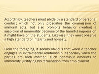 Accordingly, teachers must abide by a standard of personal
conduct which not only proscribes the commission of
immoral acts, but also prohibits behavior creating a
suspicion of immorality because of the harmful impression
it might have on the students. Likewise, they must observe
a high standard of integrity and honesty.
From the foregoing, it seems obvious that when a teacher
engages in extra-marital relationship, especially when the
parties are both married, such behaviour amounts to
immorality, justifying his termination from employment.
 