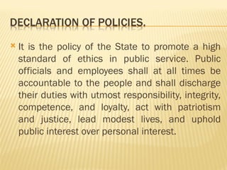  It is the policy of the State to promote a high
standard of ethics in public service. Public
officials and employees shall at all times be
accountable to the people and shall discharge
their duties with utmost responsibility, integrity,
competence, and loyalty, act with patriotism
and justice, lead modest lives, and uphold
public interest over personal interest.
 