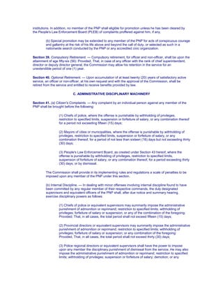 institutions. In addition, no member of the PNP shall eligible for promotion unless he has been cleared by
the People's Law Enforcement Board (PLEB) of complaints proffered against him, if any.
(b) Special promotion may be extended to any member of the PNP for acts of conspicuous courage
and gallantry at the risk of his life above and beyond the call of duty, or selected as such in a
nationwide search conducted by the PNP or any accredited civic organization.
Section 39. Compulsory Retirement. — Compulsory retirement, for officer and non-officer, shall be upon the
attainment of age fifty-six (56): Provided, That, in case of any officer with the rank of chief superintendent,
director or deputy director general, the Commission may allow his retention in the service for an
unextendible period of one (1) year.
Section 40. Optional Retirement. — Upon accumulation of at least twenty (20) years of satisfactory active
service, an officer or non-officer, at his own request and with the approval of the Commission, shall be
retired from the service and entitled to receive benefits provided by law.
C. ADMINISTRATIVE DISCIPLINARY MACHINERY
Section 41. (a) Citizen's Complaints. — Any complaint by an individual person against any member of the
PNP shall be brought before the following:
(1) Chiefs of police, where the offense is punishable by withholding of privileges,
restriction to specified limits, suspension or forfeiture of salary, or any combination thereof
for a period not exceeding fifteen (15) days;
(2) Mayors of cities or municipalities, where the offense is punishable by withholding of
privileges, restriction to specified limits, suspension or forfeiture of salary, or any
combination thereof, for a period of not less than sixteen (16) days but not exceeding thirty
(30) days;
(3) People's Law Enforcement Board, as created under Section 43 hereof, where the
offense is punishable by withholding of privileges, restriction to specified limits,
suspension of forfeiture of salary, or any combination thereof, for a period exceeding thirty
(30) days; or by dismissal.
The Commission shall provide in its implementing rules and regulations a scale of penalties to be
imposed upon any member of the PNP under this section.
(b) Internal Discipline. — In dealing with minor offenses involving internal discipline found to have
been committed by any regular member of their respective commands, the duly designated
supervisors and equivalent officers of the PNP shall, after due notice and summary hearing,
exercise disciplinary powers as follows:
(1) Chiefs of police or equivalent supervisors may summarily impose the administrative
punishment of admonition or reprimand; restriction to specified limits; withholding of
privileges; forfeiture of salary or suspension; or any of the combination of the foregoing:
Provided; That, in all cases, the total period shall not exceed fifteen (15) days;
(2) Provincial directors or equivalent supervisors may summarily impose the administrative
punishment of admonition or reprimand; restriction to specified limits; withholding of
privileges; forfeiture of salary or suspension; or any combination of the foregoing:
Provided, That, in all cases, the total period shall not exceed thirty (30) days;
(3) Police regional directors or equivalent supervisors shall have the power to impose
upon any member the disciplinary punishment of dismissal from the service. He may also
impose the administrative punishment of admonition or reprimand; restriction to specified
limits; withholding of privileges; suspension or forfeiture of salary; demotion; or any
 