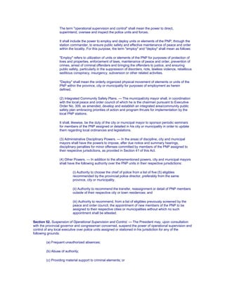 The term "operational supervision and control" shall mean the power to direct,
superintend, oversee and inspect the police units and forces.
It shall include the power to employ and deploy units or elements of the PNP, through the
station commander, to ensure public safety and effective maintenance of peace and order
within the locality. For this purpose, the term "employ" and "deploy" shall mean as follows:
"Employ" refers to utilization of units or elements of the PNP for purposes of protection of
lives and properties, enforcement of laws, maintenance of peace and order, prevention of
crimes, arrest of criminal offenders and bringing the offenders to justice, and ensuring
public safety, particularly in the suppression of disorders, riots, lawless violence, rebellious
seditious conspiracy, insurgency, subversion or other related activities.
"Deploy" shall mean the orderly organized physical movement of elements or units of the
PNP within the province, city or municipality for purposes of employment as herein
defined.
(2) Integrated Community Safety Plans. — The municipal/city mayor shall, in coordination
with the local peace and order council of which he is the chairman pursuant to Executive
Order No. 309, as amended, develop and establish an integrated area/community public
safety plan embracing priorities of action and program thrusts for implementation by the
local PNP stations.
It shall, likewise, be the duty of the city or municipal mayor to sponsor periodic seminars
for members of the PNP assigned or detailed in his city or municipality in order to update
them regarding local ordinances and legislations.
(3) Administrative Disciplinary Powers. — In the areas of discipline, city and municipal
mayors shall have the powers to impose, after due notice and summary hearings,
disciplinary penalties for minor offenses committed by members of the PNP assigned to
their respective jurisdictions, as provided in Section 41 of this Act.
(4) Other Powers. — In addition to the aforementioned powers, city and municipal mayors
shall have the following authority over the PNP units in their respective jurisdictions:
(i) Authority to choose the chief of police from a list of five (5) eligibles
recommended by the provincial police director, preferably from the same
province, city or municipality.
(ii) Authority to recommend the transfer, reassignment or detail of PNP members
outside of their respective city or town residences; and
(iii) Authority to recommend, from a list of eligibles previously screened by the
peace and order council, the appointment of new members of the PNP to be
assigned to their respective cities or municipalities without which no such
appointment shall be attested.
Section 52. Suspension of Operational Supervision and Control. — The President may, upon consultation
with the provincial governor and congressman concerned, suspend the power of operational supervision and
control of any local executive over police units assigned or stationed in his jurisdiction for any of the
following grounds:
(a) Frequent unauthorized absences;
(b) Abuse of authority;
(c) Providing material support to criminal elements; or
 
