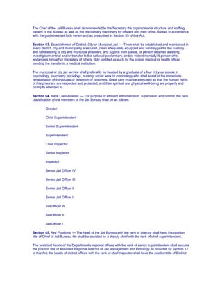 The Chief of the Jail Bureau shall recommended to the Secretary the organizational structure and staffing
pattern of the Bureau as well as the disciplinary machinery for officers and men of the Bureau in accordance
with the guidelines set forth herein and as prescribed in Section 85 of this Act.
Section 63. Establishment of District, City or Municipal Jail. — There shall be established and maintained in
every district, city and municipality a secured, clean adequately equipped and sanitary jail for the custody
and safekeeping of city and municipal prisoners, any fugitive from justice, or person detained awaiting
investigation or trial and/or transfer to the national penitentiary, and/or violent mentally ill person who
endangers himself or the safety of others, duly certified as such by the proper medical or health officer,
pending the transfer to a medical institution.
The municipal or city jail service shall preferably be headed by a graduate of a four (4) year course in
psychology, psychiatry, sociology, nursing, social work or criminology who shall assist in the immediate
rehabilitation of individuals or detention of prisoners. Great care must be exercised so that the human rights
of this prisoners are respected and protected, and their spiritual and physical well-being are properly and
promptly attended to.
Section 64. Rank Classification. — For purpose of efficient administration, supervision and control, the rank
classification of the members of the Jail Bureau shall be as follows:
Director
Chief Superintendent
Senior Superintendent
Superintendent
Chief Inspector
Senior Inspector
Inspector
Senior Jail Officer IV
Senior Jail Officer III
Senior Jail Officer II
Senior Jail Officer I
Jail Officer III
Jail Officer II
Jail Officer I
Section 65. Key Positions. — The head of the Jail Bureau with the rank of director shall have the position
title of Chief of Jail Bureau. He shall be assisted by a deputy chief with the rank of chief superintendent.
The assistant heads of the Department's regional offices with the rank of senior superintendent shall assume
the position title of Assistant Regional Director of Jail Management and Penology as provided by Section 12
of this Act; the heads of district offices with the rank of chief inspector shall have the position title of District
 