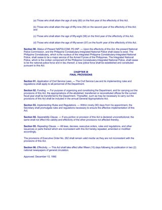 (a) Those who shall attain the age of sixty (60) on the first year of the effectivity of this Act.
(b) Those who shall attain the age of fifty-nine (59) on the second year of the effectivity of this Act;
and
(c) Those who shall attain the age of fifty-eight (58) on the third year of the effectivity of this Act.
(d) Those who shall attain the age of fifty-seven (57) on the fourth year of the effectivity of this Act.
Section 90. Status of Present NAPOLCOM, PC-INP. — Upon the effectivity of this Act, the present National
Police Commission, and the Philippine Constabulary-Integrated National Police shall cease to exist. The
Philippine Constabulary, which is the nucleus of the integrated Philippine Constabulary-Integrated National
Police, shall cease to be a major service of the Armed Forces of the Philippines. The Integrated National
Police, which is the civilian component of the Philippine Constabulary-Integrated National Police, shall cease
to be the national police force and in lieu thereof, a new police force shall be established and constituted
pursuant to this Act.
CHAPTER IX
FINAL PROVISIONS
Section 91. Application of Civil Service Laws. — The Civil Service Law and its implementing rules and
regulations shall apply to all personnel of the Department.
Section 92. Funding. — For purpose of organizing and constituting the Department, and for carrying out the
provisions of this Act, the appropriations of the abolished, transferred or reconstituted offices for the current
fiscal year shall be transferred to the Department. Thereafter, such as may be necessary to carry out the
provisions of this Act shall be included in the annual General Appropriations Act.
Section 93. Implementing Rules and Regulations. — Within ninety (90) days from his appointment, the
Secretary shall promulgate rules and regulations necessary to ensure the effective implementation of this
Act.
Section 94. Separability Clause. — If any portion or provision of this Act is declared unconstitutional, the
same shall not effect the validity and effectivity of the other provisions not affected thereby.
Section 95. Repealing Clause. — All laws, decrees, executive orders, rules and regulations, and other
issuances or parts thereof which are inconsistent with this Act hereby repealed, amended or modified
accordingly.
The provisions of Executive Order No. 262 shall remain valid insofar as they are not inconsistent with the
provisions of this Act.
Section 96. Effectivity. — This Act shall take effect after fifteen (15) days following its publication in two (2)
national newspapers of general circulation.
Approved: December 13, 1990
 