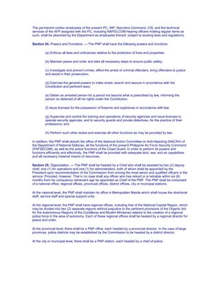 The permanent civilian employees of the present PC, INP, Narcotics Command, CIS, and the technical
services of the AFP assigned with the PC, including NAPOLCOM hearing officers holding regular items as
such, shall be absorbed by the Department as employees thereof, subject to existing laws and regulations.
Section 24. Powers and Functions. — The PNP shall have the following powers and functions:
(a) Enforce all laws and ordinances relative to the protection of lives and properties;
(b) Maintain peace and order and take all necessary steps to ensure public safety;
(c) Investigate and prevent crimes, effect the arrest of criminal offenders, bring offenders to justice
and assist in their prosecution;
(d) Exercise the general powers to make arrest, search and seizure in accordance with the
Constitution and pertinent laws;
(e) Detain an arrested person for a period not beyond what is prescribed by law, informing the
person so detained of all his rights under the Constitution;
(f) Issue licenses for the possession of firearms and explosives in accordance with law;
(g) Supervise and control the training and operations of security agencies and issue licenses to
operate security agencies, and to security guards and private detectives, for the practice of their
professions; and
(h) Perform such other duties and exercise all other functions as may be provided by law.
In addition, the PNP shall absorb the office of the National Action Committee on Anti-Hijacking (NACAH) of
the Department of National Defense, all the functions of the present Philippine Air Force Security Command
(PAFSECOM), as well as the police functions of the Coast Guard. In order to perform its powers and
functions efficiently and effectively, the PNP shall be provided with adequate land, sea, and air capabilities
and all necessary material means of resources.
Section 25. Organization. — The PNP shall be headed by a Chief who shall be assisted by two (2) deputy
chief, one (1) for operations and one (1) for administration, both of whom shall be appointed by the
President upon recommendation of the Commission from among the most senior and qualified officers in the
service: Provided, however, That in no case shall any officer who has retired or is retirable within six (6)
months from his compulsory retirement age be appointed as Chief of the PNP. The PNP shall be composed
of a national office, regional offices, provincial offices, district offices, city or municipal stations.
At the national level, the PNP shall maintain its office in Metropolitan Manila which shall house the directorial
staff, service staff and special support units.
At the regional level, the PNP shall have regional offices, including that of the National Capital Region, which
may be divided into two (2) separate regions without prejudice to the pertinent provisions of the Organic Act
for the Autonomous Regions of the Cordilleras and Muslim Mindanao relative to the creation of a regional
police force in the area of autonomy. Each of these regional offices shall be headed by a regional director for
peace and order.
At the provincial level, there shall be a PNP office, each headed by a provincial director. In the case of large
provinces, police districts may be established by the Commission to be headed by a district director.
At the city or municipal level, there shall be a PNP station, each headed by a chief of police.
 