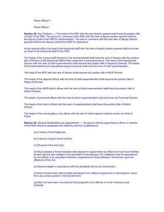 Police Officer II
Police Officer I
Section 29. Key Positions. — The head of the PNP with the rank director general shall have the position title
of Chief of the PNP. The second in command of the PNP with the rank of deputy director general shall be
the Deputy Chief of the PNP for Administration. The third in command with the rank also of deputy director
general shall be the Deputy Chief of the PNP for Operations.
At the national office, the head of the directorial staff with the rank of deputy director general shall be known
as Chief of the Directorial Staff of the PNP.
The heads of the various staff divisions in the directorial staff shall have the rank of director with the position
title of Director of the Directorial Staff of their respective functional divisions. The head of the Inspectorate
Division with the rank of chief superintendent shall assume the position title of Inspector General. The heads
of the administrative and operational support divisions shall have the rank of chief superintendent.
The head of the NCR with the rank of director shall assume the position title of NCR Director.
The heads of the regional offices with the rank of chief superintendent shall assume the position title of
Regional Director.
The heads of the NCR district offices with the rank of chief superintendent shall have the position title of
District Director.
The heads of provincial offices with the rank of senior superintendent shall be known as Provincial Director.
The heads of the district offices with the rank of superintendent shall have the position title of District
Director.
The heads of the municipality or city offices with the rank of chief inspector shall be known as Chief of
Police.
Section 30. General Qualifications for Appointment. — No person shall be appointed as officer or member
of the PNP unless he possesses the following minimum qualifications:
(a) A citizen of the Philippines;
(b) A person of good moral conduct;
(c) Of sound mind and body;
(d) Must possess a formal baccalaureate degree for appointment as officer and must have finished
at least second year college or the equivalent of seventy-two (72) collegiate units for appointment
as non-officer or an equivalent training or experience for those already in the service upon the
effectivity of this Act.
(e) Must be eligible in accordance with the standards set by the Commission;
(f) Must not have been dishonorably discharged from military employment or dismissed for cause
from any civilian position in the Government;
(g) Must not have been convicted be final judgment of an offense or crime involving moral
turpitude;
 