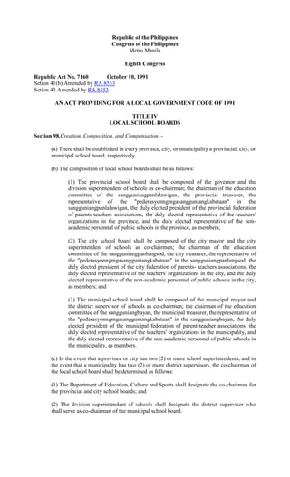 Republic of the Philippines
                                  Congress of the Philippines
                                        Metro Manila

                                        Eighth Congress

Republic Act No. 7160       October 10, 1991
Setion 41(b) Amended by RA 8553
Setion 43 Amended by RA 8553

        AN ACT PROVIDING FOR A LOCAL GOVERNMENT CODE OF 1991

                                       TITLE IV
                                 LOCAL SCHOOL BOARDS

Section 98.Creation, Composition, and Compensation. -

       (a) There shall be established in every province, city, or municipality a provincial, city, or
       municipal school board, respectively.

       (b) The composition of local school boards shall be as follows:

              (1) The provincial school board shall be composed of the governor and the
              division superintendent of schools as co-chairman; the chairman of the education
              committee of the sangguniangpanlalawigan, the provincial treasurer, the
              representative of the "pederasyonngmgasangguniangkabataan" in the
              sangguniangpanlalawigan, the duly elected president of the provincial federation
              of parents-teachers associations, the duly elected representative of the teachers'
              organizations in the province, and the duly elected representative of the non-
              academic personnel of public schools in the province, as members;

              (2) The city school board shall be composed of the city mayor and the city
              superintendent of schools as co-chairmen; the chairman of the education
              committee of the sangguniangpanlungsod, the city treasurer, the representative of
              the "pederasyonngmgasangguniangkabataan" in the sangguniangpanlungsod, the
              duly elected president of the city federation of parents- teachers associations, the
              duly elected representative of the teachers' organizations in the city, and the duly
              elected representative of the non-academic personnel of public schools in the city,
              as members; and

              (3) The municipal school board shall be composed of the municipal mayor and
              the district supervisor of schools as co-chairmen; the chairman of the education
              committee of the sangguniangbayan, the municipal treasurer, the representative of
              the "pederasyonngmgasangguniangkabataan" in the sangguniangbayan, the duly
              elected president of the municipal federation of parent-teacher associations, the
              duly elected representative of the teachers' organizations in the municipality, and
              the duly elected representative of the non-academic personnel of public schools in
              the municipality, as members.

       (c) In the event that a province or city has two (2) or more school superintendents, and in
       the event that a municipality has two (2) or more district supervisors, the co-chairman of
       the local school board shall be determined as follows:

       (1) The Department of Education, Culture and Sports shall designate the co-chairman for
       the provincial and city school boards; and

       (2) The division superintendent of schools shall designate the district supervisor who
       shall serve as co-chairman of the municipal school board.
 