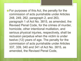  For purposes of this Act, the penalty for the
commission of acts punishable under Articles
248, 249, 262, paragraph 2, and 263,
paragraph 1 of Act No. 3815, as amended, the
Revised Penal Code, for the crimes of murder,
homicide, other intentional mutilation, and
serious physical injuries, respectively, shall be
reclusion perpetua when the victim is under
twelve (12) years of age. The penalty for the
commission of acts punishable under Articles
337, 339, 340 and 341 of Act No. 3815, as
amended, the Revised Penal Code,
 