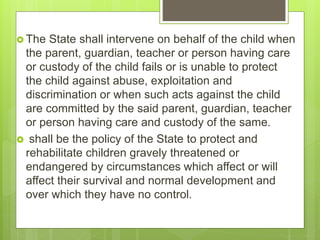  The State shall intervene on behalf of the child when
the parent, guardian, teacher or person having care
or custody of the child fails or is unable to protect
the child against abuse, exploitation and
discrimination or when such acts against the child
are committed by the said parent, guardian, teacher
or person having care and custody of the same.
 shall be the policy of the State to protect and
rehabilitate children gravely threatened or
endangered by circumstances which affect or will
affect their survival and normal development and
over which they have no control.
 