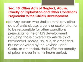 Sec. 10. Other Acts of Neglect, Abuse,
Cruelty or Exploitation and Other Conditions
Prejudicial to the Child's Development.
(a) Any person who shall commit any other
acts of child abuse, cruelty or exploitation or
to be responsible for other conditions
prejudicial to the child's development
including those covered by Article 59 of
Presidential Decree No. 603, as amended,
but not covered by the Revised Penal
Code, as amended, shall suffer the penalty
of prison mayor in its minimum period.
 