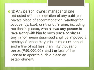 (d) Any person, owner, manager or one
entrusted with the operation of any public or
private place of accommodation, whether for
occupancy, food, drink or otherwise, including
residential places, who allows any person to
take along with him to such place or places
any minor herein described shall be imposed a
penalty of prison mayor in its medium period
and a fine of not less than Fifty thousand
pesos (P50,000.00), and the loss of the
license to operate such a place or
establishment.
 