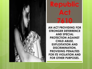 Republic
Act
7610
AN ACT PROVIDING FOR
STRONGER DETERRENCE
AND SPECIAL
PROTECTION AGAINST
CHILD ABUSE,
EXPLOITATION AND
DISCRIMINATION,
PROVIDING PENALTIES
FOR ITS VIOLATION AND
FOR OTHER PURPOSES.
 