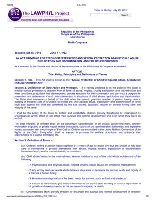 7/29/13 R.A. 7610
www.lawphil.net/statutes/repacts/ra1992/ra_7610_1992.html 1/8
Today is Monday, July 29, 2013
Search
Republic of the Philippines
Congress of the Philippines
Metro Manila
Ninth Congress
Republic Act No. 7610 June 17, 1992
AN ACT PROVIDING FOR STRONGER DETERRENCE AND SPECIAL PROTECTION AGAINST CHILD ABUSE,
EXPLOITATION AND DISCRIMINATION, AND FOR OTHER PURPOSES
Be it enacted by the Senate and House of Representatives of the Philippines in Congress assembled::
ARTICLE I
Title, Policy, Principles and Definitions of Terms
Section 1. Title. – This Act shall be known as the "Special Protection of Children Against Abuse, Exploitation
and Discrimination Act."
Section 2. Declaration of State Policy and Principles. – It is hereby declared to be the policy of the State to
provide special protection to children from all firms of abuse, neglect, cruelty exploitation and discrimination and
other conditions, prejudicial their development; provide sanctions for their commission and carry out a program for
prevention and deterrence of and crisis intervention in situations of child abuse, exploitation and discrimination.
The State shall intervene on behalf of the child when the parent, guardian, teacher or person having care or
custody of the child fails or is unable to protect the child against abuse, exploitation and discrimination or when
such acts against the child are committed by the said parent, guardian, teacher or person having care and
custody of the same.1 a w p h i1 @ a lf
It shall be the policy of the State to protect and rehabilitate children gravely threatened or endangered by
circumstances which affect or will affect their survival and normal development and over which they have no
control.
The best interests of children shall be the paramount consideration in all actions concerning them, whether
undertaken by public or private social welfare institutions, courts of law, administrative authorities, and legislative
bodies, consistent with the principle of First Call for Children as enunciated in the United Nations Convention of the
Rights of the Child. Every effort shall be exerted to promote the welfare of children and enhance their
opportunities for a useful and happy life.
Section 3. Definition of Terms. –
(a) "Children" refers to person below eighteen (18) years of age or those over but are unable to fully take
care of themselves or protect themselves from abuse, neglect, cruelty, exploitation or discrimination
because of a physical or mental disability or condition;
(b) "Child abuse" refers to the maltreatment, whether habitual or not, of the child which includes any of the
following:
(1) Psychological and physical abuse, neglect, cruelty, sexual abuse and emotional maltreatment;
(2) Any act by deeds or words which debases, degrades or demeans the intrinsic worth and dignity of
a child as a human being;
(3) Unreasonable deprivation of his basic needs for survival, such as food and shelter; or
(4) Failure to immediately give medical treatment to an injured child resulting in serious impairment of
his growth and development or in his permanent incapacity or death.
(c) "Circumstances which gravely threaten or endanger the survival and normal development of children"
include, but are not limited to, the following;
 