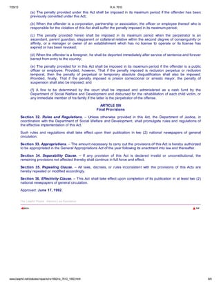 7/29/13 R.A. 7610
www.lawphil.net/statutes/repacts/ra1992/ra_7610_1992.html 8/8
(a) The penalty provided under this Act shall be imposed in its maximum period if the offender has been
previously convicted under this Act;
(b) When the offender is a corporation, partnership or association, the officer or employee thereof who is
responsible for the violation of this Act shall suffer the penalty imposed in its maximum period;
(c) The penalty provided herein shall be imposed in its maximum period when the perpetrator is an
ascendant, parent guardian, stepparent or collateral relative within the second degree of consanguinity or
affinity, or a manager or owner of an establishment which has no license to operate or its license has
expired or has been revoked;
(d) When the offender is a foreigner, he shall be deported immediately after service of sentence and forever
barred from entry to the country;
(e) The penalty provided for in this Act shall be imposed in its maximum period if the offender is a public
officer or employee: Provided, however, That if the penalty imposed is reclusion perpetua or reclusion
temporal, then the penalty of perpetual or temporary absolute disqualification shall also be imposed:
Provided, finally, That if the penalty imposed is prision correccional or arresto mayor, the penalty of
suspension shall also be imposed; and
(f) A fine to be determined by the court shall be imposed and administered as a cash fund by the
Department of Social Welfare and Development and disbursed for the rehabilitation of each child victim, or
any immediate member of his family if the latter is the perpetrator of the offense.
ARTICLE XIII
Final Provisions
Section 32. Rules and Regulations. – Unless otherwise provided in this Act, the Department of Justice, in
coordination with the Department of Social Welfare and Development, shall promulgate rules and regulations of
the effective implementation of this Act.
Such rules and regulations shall take effect upon their publication in two (2) national newspapers of general
circulation.
Section 33. Appropriations. – The amount necessary to carry out the provisions of this Act is hereby authorized
to be appropriated in the General Appropriations Act of the year following its enactment into law and thereafter.
Section 34. Separability Clause. – If any provision of this Act is declared invalid or unconstitutional, the
remaining provisions not affected thereby shall continue in full force and effect.
Section 35. Repealing Clause. – All laws, decrees, or rules inconsistent with the provisions of this Acts are
hereby repealed or modified accordingly.
Section 36. Effectivity Clause. – This Act shall take effect upon completion of its publication in at least two (2)
national newspapers of general circulation.
Approved: June 17, 1992.la w p h i1 Ÿ
The Lawphil Project - Arellano Law Foundation
 