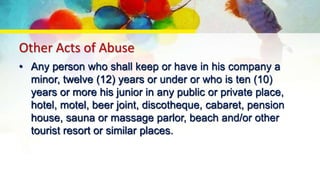 Other Acts of Abuse
• Any person who shall keep or have in his company a
minor, twelve (12) years or under or who is ten (10)
years or more his junior in any public or private place,
hotel, motel, beer joint, discotheque, cabaret, pension
house, sauna or massage parlor, beach and/or other
tourist resort or similar places.
 