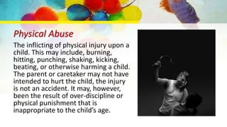 Physical Abuse
The inflicting of physical injury upon a
child. This may include, burning,
hitting, punching, shaking, kicking,
beating, or otherwise harming a child.
The parent or caretaker may not have
intended to hurt the child, the injury
is not an accident. It may, however,
been the result of over-discipline or
physical punishment that is
inappropriate to the child’s age.
 