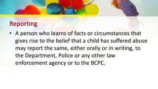 Reporting
• A person who learns of facts or circumstances that
gives rise to the belief that a child has suffered abuse
may report the same, either orally or in writing, to
the Department, Police or any other law
enforcement agency or to the BCPC.
 