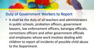Duty of Government Workers to Report
• It shall be the duty of all teachers and administrators
in public schools, probation officers, government
lawyers, law enforcement officers, barangay officials,
corrections officers and other government officials
and employees whose work involves dealing with
children to report all incidents of possible child abuse
to the Department.
 