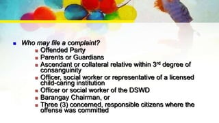  Who may file a complaint?
 Offended Party
 Parents or Guardians
 Ascendant or collateral relative within 3rd degree of
consanguinity
 Officer, social worker or representative of a licensed
child-caring institution
 Officer or social worker of the DSWD
 Barangay Chairman, or
 Three (3) concerned, responsible citizens where the
offense was committed
 
