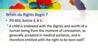 When do Rights Begin ?
• PD 603, Article 3, # 1:
“ A child is endowed with the dignity and worth of a
human being from the moment of conception, as
generally accepted in medical parlance, and is
therefore entitled with the right to be born well”.
 