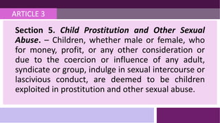 ARTICLE 3
Section 5. Child Prostitution and Other Sexual
Abuse. – Children, whether male or female, who
for money, profit, or any other consideration or
due to the coercion or influence of any adult,
syndicate or group, indulge in sexual intercourse or
lascivious conduct, are deemed to be children
exploited in prostitution and other sexual abuse.
 