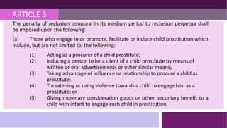 ARTICLE 3
The penalty of reclusion temporal in its medium period to reclusion perpetua shall
be imposed upon the following:
(a) Those who engage in or promote, facilitate or induce child prostitution which
include, but are not limited to, the following:
(1) Acting as a procurer of a child prostitute;
(2) Inducing a person to be a client of a child prostitute by means of
written or oral advertisements or other similar means;
(3) Taking advantage of influence or relationship to procure a child as
prostitute;
(4) Threatening or using violence towards a child to engage him as a
prostitute; or
(5) Giving monetary consideration goods or other pecuniary benefit to a
child with intent to engage such child in prostitution.
 