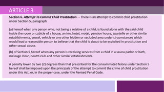 ARTICLE 3
Section 6. Attempt To Commit Child Prostitution. – There is an attempt to commit child prostitution
under Section 5, paragraph
(a) hereof when any person who, not being a relative of a child, is found alone with the said child
inside the room or cubicle of a house, an inn, hotel, motel, pension house, apartelle or other similar
establishments, vessel, vehicle or any other hidden or secluded area under circumstances which
would lead a reasonable person to believe that the child is about to be exploited in prostitution and
other sexual abuse.
(b) of Section 5 hereof when any person is receiving services from a child in a sauna parlor or bath,
massage clinic, health club and other similar establishments.
A penalty lower by two (2) degrees than that prescribed for the consummated felony under Section 5
hereof shall be imposed upon the principals of the attempt to commit the crime of child prostitution
under this Act, or, in the proper case, under the Revised Penal Code.
 