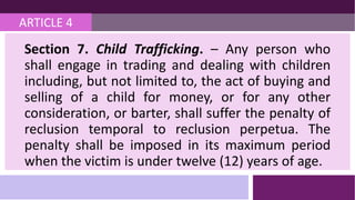 ARTICLE 4
Section 7. Child Trafficking. – Any person who
shall engage in trading and dealing with children
including, but not limited to, the act of buying and
selling of a child for money, or for any other
consideration, or barter, shall suffer the penalty of
reclusion temporal to reclusion perpetua. The
penalty shall be imposed in its maximum period
when the victim is under twelve (12) years of age.
 