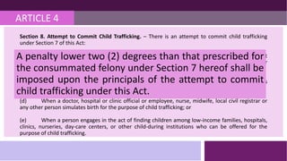 ARTICLE 4
Section 8. Attempt to Commit Child Trafficking. – There is an attempt to commit child trafficking
under Section 7 of this Act:
(a) When a child travels alone to a foreign country without valid reason therefor and without
clearance issued by the Department of Social Welfare and Development or written permit or
justification from the child's parents or legal guardian;
(c) When a person, agency, establishment or child-caring institution recruits women or couples
to bear children for the purpose of child trafficking; or
(d) When a doctor, hospital or clinic official or employee, nurse, midwife, local civil registrar or
any other person simulates birth for the purpose of child trafficking; or
(e) When a person engages in the act of finding children among low-income families, hospitals,
clinics, nurseries, day-care centers, or other child-during institutions who can be offered for the
purpose of child trafficking.
A penalty lower two (2) degrees than that prescribed for
the consummated felony under Section 7 hereof shall be
imposed upon the principals of the attempt to commit
child trafficking under this Act.
 