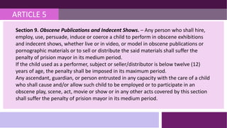 ARTICLE 5
Section 9. Obscene Publications and Indecent Shows. – Any person who shall hire,
employ, use, persuade, induce or coerce a child to perform in obscene exhibitions
and indecent shows, whether live or in video, or model in obscene publications or
pornographic materials or to sell or distribute the said materials shall suffer the
penalty of prision mayor in its medium period.
If the child used as a performer, subject or seller/distributor is below twelve (12)
years of age, the penalty shall be imposed in its maximum period.
Any ascendant, guardian, or person entrusted in any capacity with the care of a child
who shall cause and/or allow such child to be employed or to participate in an
obscene play, scene, act, movie or show or in any other acts covered by this section
shall suffer the penalty of prision mayor in its medium period.
 