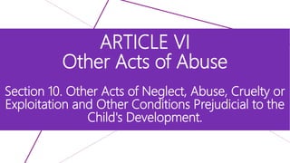 ARTICLE VI
Other Acts of Abuse
Section 10. Other Acts of Neglect, Abuse, Cruelty or
Exploitation and Other Conditions Prejudicial to the
Child's Development.
 