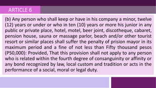 ARTICLE 6
(b) Any person who shall keep or have in his company a minor, twelve
(12) years or under or who in ten (10) years or more his junior in any
public or private place, hotel, motel, beer joint, discotheque, cabaret,
pension house, sauna or massage parlor, beach and/or other tourist
resort or similar places shall suffer the penalty of prision mayor in its
maximum period and a fine of not less than Fifty thousand pesos
(P50,000): Provided, That this provision shall not apply to any person
who is related within the fourth degree of consanguinity or affinity or
any bond recognized by law, local custom and tradition or acts in the
performance of a social, moral or legal duty.
 