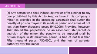 ARTICLE 6
(c) Any person who shall induce, deliver or offer a minor to any
one prohibited by this Act to keep or have in his company a
minor as provided in the preceding paragraph shall suffer the
penalty of prision mayor in its medium period and a fine of not
less than Forty thousand pesos (P40,000); Provided, however,
That should the perpetrator be an ascendant, stepparent or
guardian of the minor, the penalty to be imposed shall be
prision mayor in its maximum period, a fine of not less than
Fifty thousand pesos (P50,000), and the loss of parental
authority over the minor
 