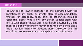 ARTICLE 6
(d) Any person, owner, manager or one entrusted with the
operation of any public or private place of accommodation,
whether for occupancy, food, drink or otherwise, including
residential places, who allows any person to take along with
him to such place or places any minor herein described shall be
imposed a penalty of prision mayor in its medium period and a
fine of not less than Fifty thousand pesos (P50,000), and the
loss of the license to operate such a place or establishment.
 