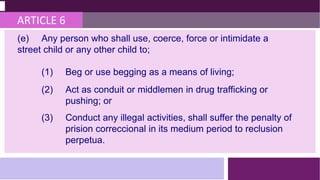 ARTICLE 6
(e) Any person who shall use, coerce, force or intimidate a
street child or any other child to;
(1) Beg or use begging as a means of living;
(2) Act as conduit or middlemen in drug trafficking or
pushing; or
(3) Conduct any illegal activities, shall suffer the penalty of
prision correccional in its medium period to reclusion
perpetua.
 