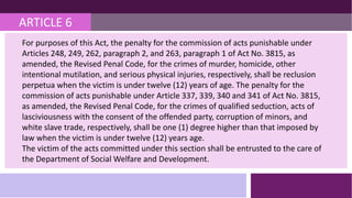 ARTICLE 6
For purposes of this Act, the penalty for the commission of acts punishable under
Articles 248, 249, 262, paragraph 2, and 263, paragraph 1 of Act No. 3815, as
amended, the Revised Penal Code, for the crimes of murder, homicide, other
intentional mutilation, and serious physical injuries, respectively, shall be reclusion
perpetua when the victim is under twelve (12) years of age. The penalty for the
commission of acts punishable under Article 337, 339, 340 and 341 of Act No. 3815,
as amended, the Revised Penal Code, for the crimes of qualified seduction, acts of
lasciviousness with the consent of the offended party, corruption of minors, and
white slave trade, respectively, shall be one (1) degree higher than that imposed by
law when the victim is under twelve (12) years age.
The victim of the acts committed under this section shall be entrusted to the care of
the Department of Social Welfare and Development.
 
