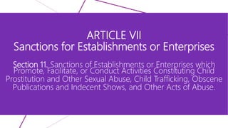 ARTICLE VII
Sanctions for Establishments or Enterprises
Section 11. Sanctions of Establishments or Enterprises which
Promote, Facilitate, or Conduct Activities Constituting Child
Prostitution and Other Sexual Abuse, Child Trafficking, Obscene
Publications and Indecent Shows, and Other Acts of Abuse.
 