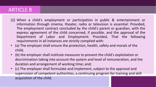 ARTICLE 8
(2) When a child's employment or participation in public & entertainment or
information through cinema, theater, radio or television is essential: Provided,
The employment contract concluded by the child's parent or guardian, with the
express agreement of the child concerned, if possible, and the approval of the
Department of Labor and Employment: Provided, That the following
requirements in all instances are strictly complied with:
• (a) The employer shall ensure the protection, health, safety and morals of the
child;
• (b) the employer shall institute measures to prevent the child's exploitation or
discrimination taking into account the system and level of remuneration, and the
duration and arrangement of working time; and;
• (c) The employer shall formulate and implement, subject to the approval and
supervision of competent authorities, a continuing program for training and skill
acquisition of the child.
 