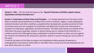 ARTICLE 1
Section 1. Title. – This Act shall be known as the "Special Protection of Children Against Abuse,
Exploitation and Discrimination Act.“
Section 2. Declaration of State Policy and Principles. – It is hereby declared to be the policy of the
State to provide special protection to children from all firms of abuse, neglect, cruelty exploitation
and discrimination and other conditions, prejudicial their development; provide sanctions for their
commission and carry out a program for prevention and deterrence of and crisis intervention in
situations of child abuse, exploitation and discrimination. The State shall intervene on behalf of the
child when the parent, guardian, teacher or person having care or custody of the child fails or is
unable to protect the child against abuse, exploitation and discrimination or when such acts against
the child are committed by the said parent, guardian, teacher or person having care and custody of
the same.
It shall be the policy of the State to protect and rehabilitate children gravely threatened or
endangered by circumstances which affect or will affect their survival and normal development and
over which they have no control.
 