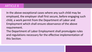 ARTICLE 8
In the above exceptional cases where any such child may be
employed, the employer shall first secure, before engaging such
child, a work permit from the Department of Labor and
Employment which shall ensure observance of the above
requirement.
The Department of Labor Employment shall promulgate rules
and regulations necessary for the effective implementation of
this Section.
 