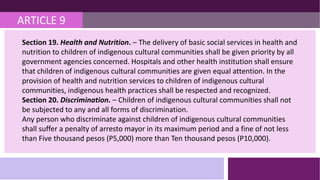ARTICLE 9
Section 19. Health and Nutrition. – The delivery of basic social services in health and
nutrition to children of indigenous cultural communities shall be given priority by all
government agencies concerned. Hospitals and other health institution shall ensure
that children of indigenous cultural communities are given equal attention. In the
provision of health and nutrition services to children of indigenous cultural
communities, indigenous health practices shall be respected and recognized.
Section 20. Discrimination. – Children of indigenous cultural communities shall not
be subjected to any and all forms of discrimination.
Any person who discriminate against children of indigenous cultural communities
shall suffer a penalty of arresto mayor in its maximum period and a fine of not less
than Five thousand pesos (P5,000) more than Ten thousand pesos (P10,000).
 