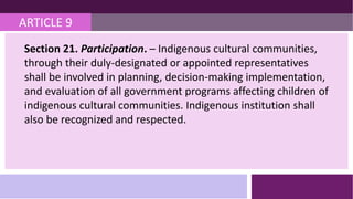ARTICLE 9
Section 21. Participation. – Indigenous cultural communities,
through their duly-designated or appointed representatives
shall be involved in planning, decision-making implementation,
and evaluation of all government programs affecting children of
indigenous cultural communities. Indigenous institution shall
also be recognized and respected.
 